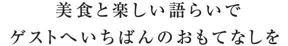 美食と楽しい語らいでゲストへいちばんのおもてなしを