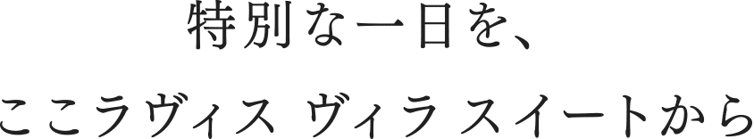 特別な一日を、ここラヴィス　ヴィラ　スイートから